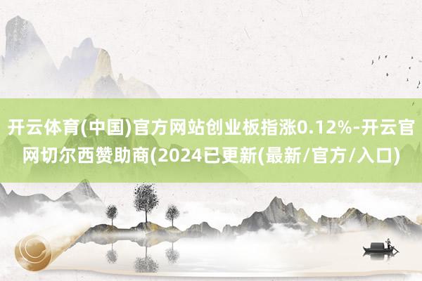 开云体育(中国)官方网站创业板指涨0.12%-开云官网切尔西赞助商(2024已更新(最新/官方/入口)