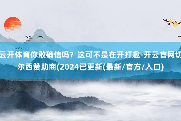 云开体育你敢确信吗？这可不是在开打趣-开云官网切尔西赞助商(2024已更新(最新/官方/入口)