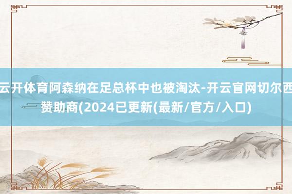 云开体育阿森纳在足总杯中也被淘汰-开云官网切尔西赞助商(2024已更新(最新/官方/入口)