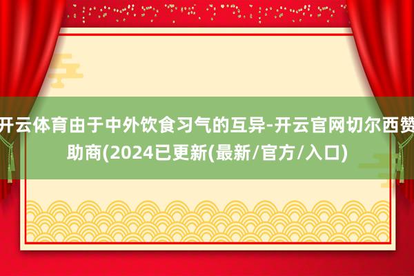 开云体育由于中外饮食习气的互异-开云官网切尔西赞助商(2024已更新(最新/官方/入口)