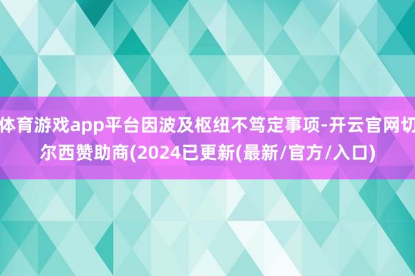 体育游戏app平台因波及枢纽不笃定事项-开云官网切尔西赞助商(2024已更新(最新/官方/入口)