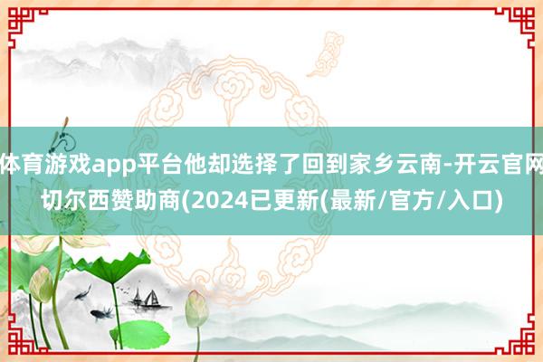 体育游戏app平台他却选择了回到家乡云南-开云官网切尔西赞助商(2024已更新(最新/官方/入口)