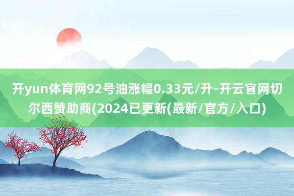 开yun体育网92号油涨幅0.33元/升-开云官网切尔西赞助商(2024已更新(最新/官方/入口)