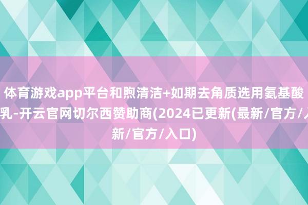 体育游戏app平台和煦清洁+如期去角质选用氨基酸洁面乳-开云官网切尔西赞助商(2024已更新(最新/官方/入口)