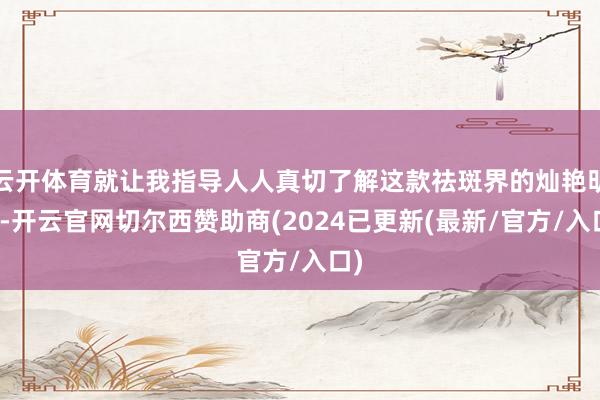 云开体育就让我指导人人真切了解这款祛斑界的灿艳明星-开云官网切尔西赞助商(2024已更新(最新/官方/入口)
