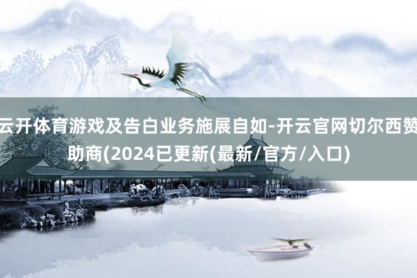 云开体育游戏及告白业务施展自如-开云官网切尔西赞助商(2024已更新(最新/官方/入口)