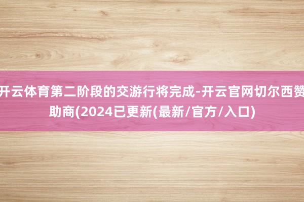 开云体育第二阶段的交游行将完成-开云官网切尔西赞助商(2024已更新(最新/官方/入口)