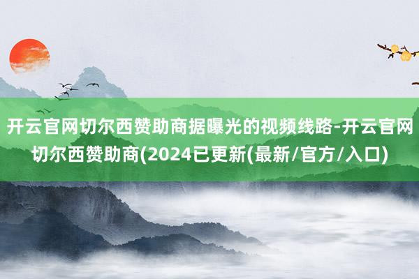 开云官网切尔西赞助商　　据曝光的视频线路-开云官网切尔西赞助商(2024已更新(最新/官方/入口)
