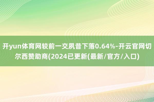 开yun体育网较前一交夙昔下落0.64%-开云官网切尔西赞助商(2024已更新(最新/官方/入口)