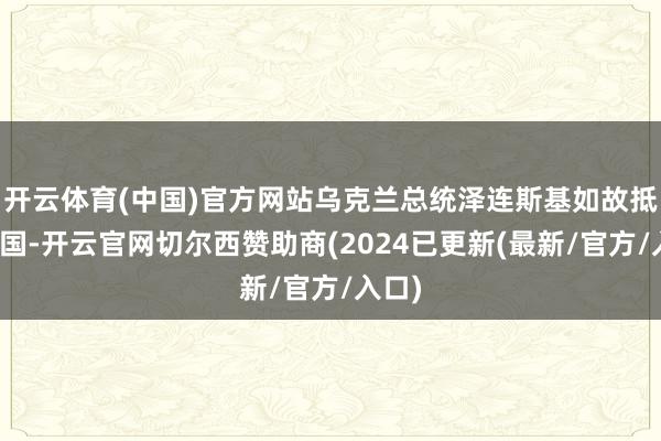 开云体育(中国)官方网站乌克兰总统泽连斯基如故抵达英国-开云官网切尔西赞助商(2024已更新(最新/官方/入口)