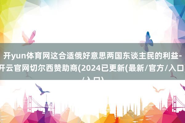 开yun体育网这合适俄好意思两国东谈主民的利益-开云官网切尔西赞助商(2024已更新(最新/官方/入口)