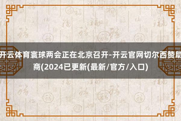 开云体育寰球两会正在北京召开-开云官网切尔西赞助商(2024已更新(最新/官方/入口)