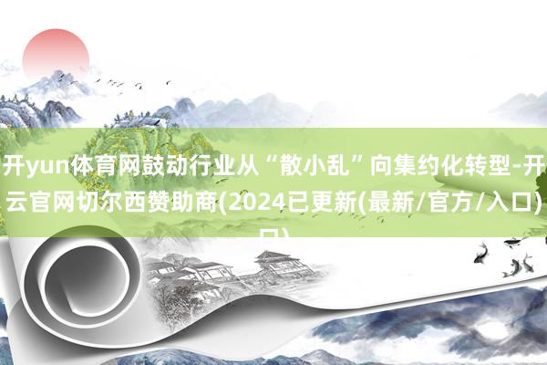 开yun体育网鼓动行业从“散小乱”向集约化转型-开云官网切尔西赞助商(2024已更新(最新/官方/入口)