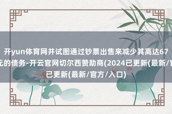 开yun体育网并试图通过钞票出售来减少其高达67亿好意思元的债务-开云官网切尔西赞助商(2024已更新(最新/官方/入口)